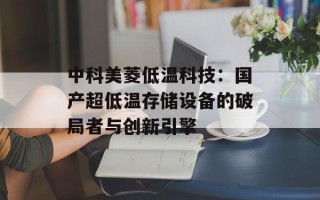 中科美菱低温科技：国产超低温存储设备的破局者与创新引擎