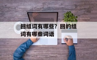 回组词有哪些？回的组词有哪些词语