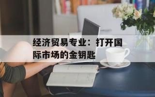 经济贸易专业：打开国际市场的金钥匙