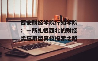 西安财经学院行知学院：一所扎根西北的财经类应用型高校探索之路