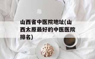 山西省中医院地址(山西太原最好的中医医院排名)