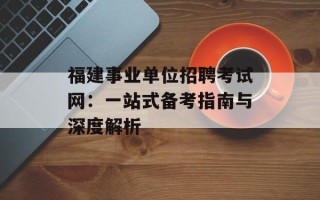 福建事业单位招聘考试网：一站式备考指南与深度解析