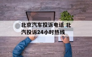 北京汽车投诉电话 北汽投诉24小时热线