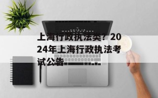 上海行政执法类？2024年上海行政执法考试公告