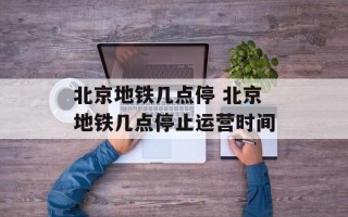 北京地铁几点停 北京地铁几点停止运营时间