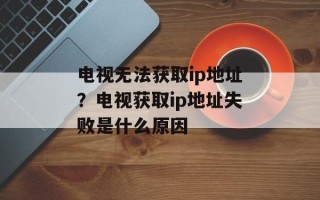 电视无法获取ip地址？电视获取ip地址失败是什么原因