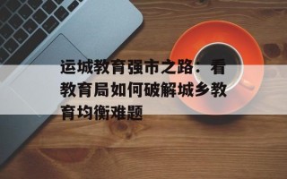 运城教育强市之路：看教育局如何破解城乡教育均衡难题