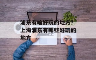 浦东有啥好玩的地方？上海浦东有哪些好玩的地方