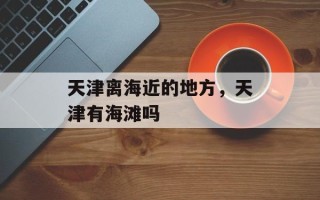 天津离海近的地方，天津有海滩吗