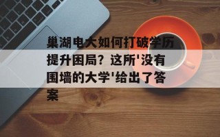 巢湖电大如何打破学历提升困局？这所'没有围墙的大学'给出了答案
