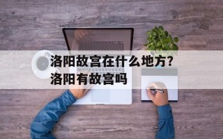 洛阳故宫在什么地方？洛阳有故宫吗