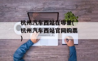杭州汽车西站在哪里(杭州汽车西站官网购票)