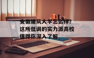 安徽建筑大学怎么样？这所低调的实力派高校值得你深入了解