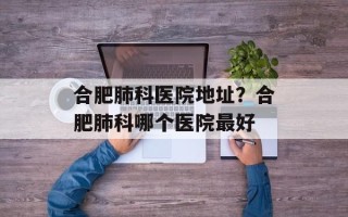 合肥肺科医院地址？合肥肺科哪个医院最好