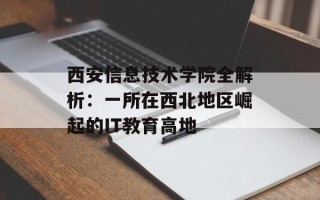 西安信息技术学院全解析：一所在西北地区崛起的IT教育高地