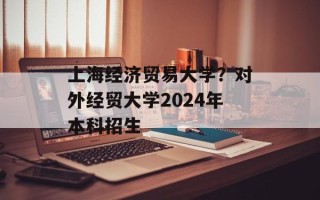 上海经济贸易大学？对外经贸大学2024年本科招生