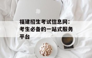 福建招生考试信息网：考生必备的一站式服务平台