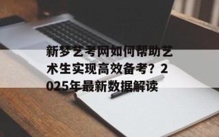 新梦艺考网如何帮助艺术生实现高效备考？2025年最新数据解读