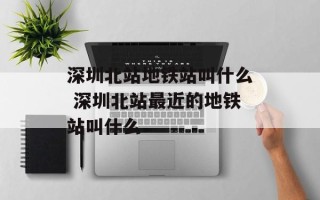 深圳北站地铁站叫什么 深圳北站最近的地铁站叫什么