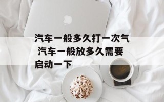 汽车一般多久打一次气 汽车一般放多久需要启动一下