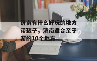 济南有什么好玩的地方带孩子，济南适合亲子游的10个地方