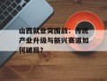 山西就业突围战：传统产业升级与新兴赛道如何破局？