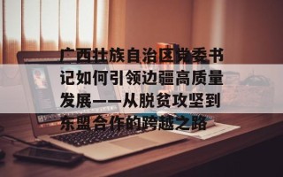 广西壮族自治区党委书记如何引领边疆高质量发展——从脱贫攻坚到东盟合作的跨越之路