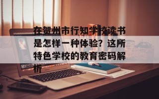在贺州市行知学校读书是怎样一种体验？这所特色学校的教育密码解析