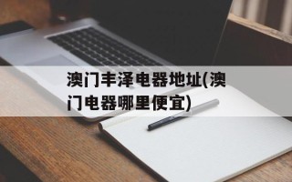 澳门丰泽电器地址(澳门电器哪里便宜)
