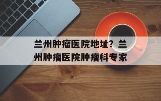 兰州肿瘤医院地址？兰州肿瘤医院肿瘤科专家
