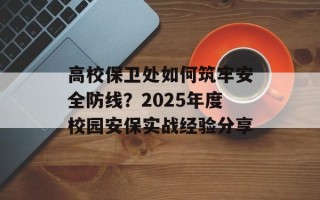 高校保卫处如何筑牢安全防线？2025年度校园安保实战经验分享