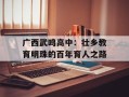 广西武鸣高中：壮乡教育明珠的百年育人之路