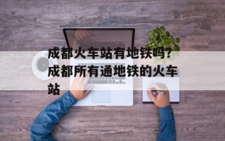 成都火车站有地铁吗？成都所有通地铁的火车站