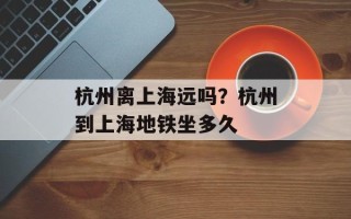 杭州离上海远吗？杭州到上海地铁坐多久