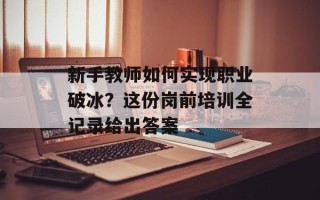 新手教师如何实现职业破冰？这份岗前培训全记录给出答案