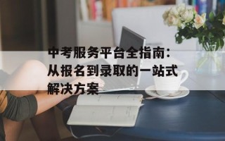 中考服务平台全指南：从报名到录取的一站式解决方案