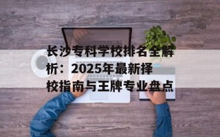 长沙专科学校排名全解析：2025年最新择校指南与王牌专业盘点