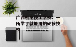广西机电技工学校：一所学了就能用的硬核技校