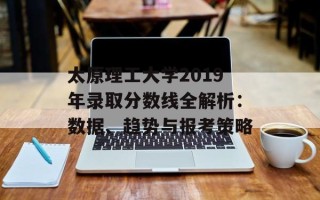 太原理工大学2019年录取分数线全解析：数据、趋势与报考策略