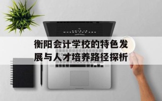 衡阳会计学校的特色发展与人才培养路径探析