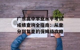 广东高中学业水平考试成绩查询全指南：从查分到复查的保姆级攻略
