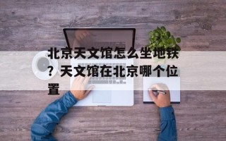 北京天文馆怎么坐地铁？天文馆在北京哪个位置