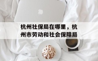杭州社保局在哪里，杭州市劳动和社会保障局