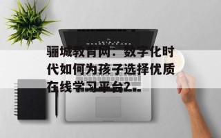 骊城教育网：数字化时代如何为孩子选择优质在线学习平台？