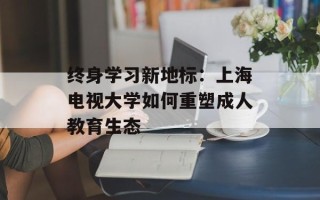 终身学习新地标：上海电视大学如何重塑成人教育生态