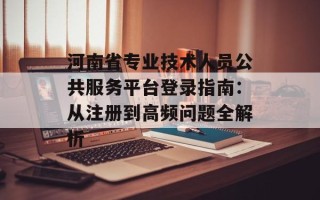河南省专业技术人员公共服务平台登录指南：从注册到高频问题全解析