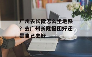 广州去长隆怎么坐地铁？去广州长隆报团好还是自己去好