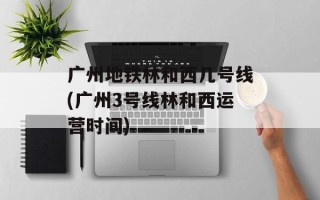 广州地铁林和西几号线(广州3号线林和西运营时间)