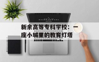 新余高等专科学校：一座小城里的教育灯塔
