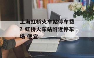 上海虹桥火车站停车费？虹桥火车站附近停车场 便宜